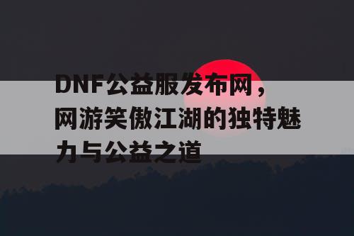 DNF公益服发布网，网游笑傲江湖的独特魅力与公益之道