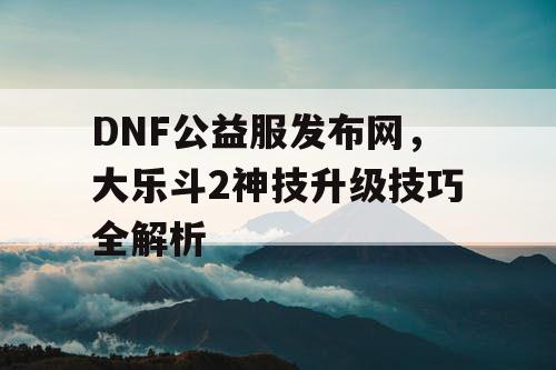 DNF公益服发布网，大乐斗2神技升级技巧全解析