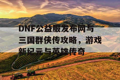 DNF公益服发布网与三国群侠传攻略，游戏新纪元与英雄传奇