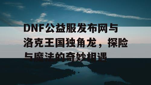 DNF公益服发布网与洛克王国独角龙，探险与魔法的奇妙相遇