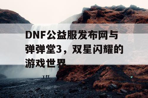 DNF公益服发布网与弹弹堂3，双星闪耀的游戏世界