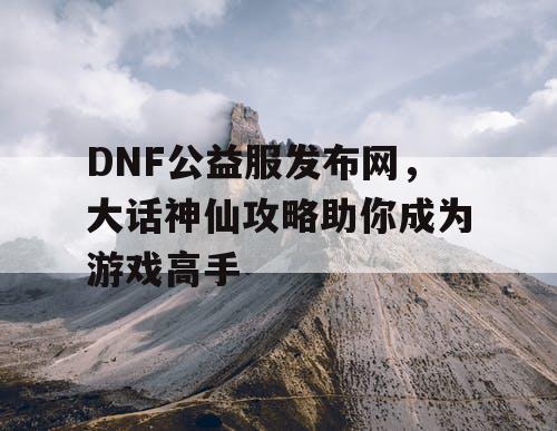 DNF公益服发布网，大话神仙攻略助你成为游戏高手