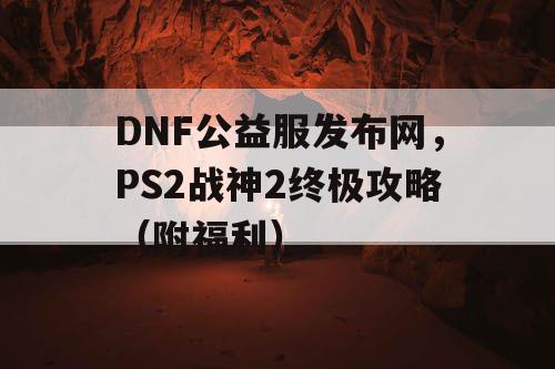 DNF公益服发布网，PS2战神2终极攻略（附福利）