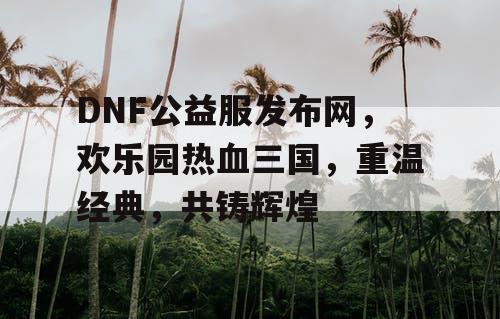 DNF公益服发布网，欢乐园热血三国，重温经典，共铸辉煌