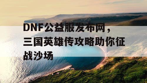 DNF公益服发布网，三国英雄传攻略助你征战沙场