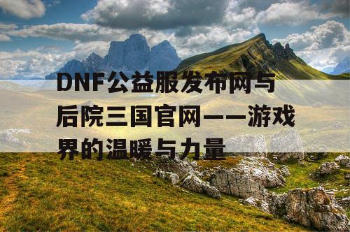 DNF公益服发布网与后院三国官网——游戏界的温暖与力量