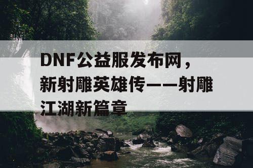 DNF公益服发布网，新射雕英雄传——射雕江湖新篇章